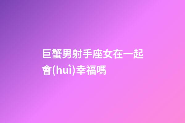 巨蟹男射手座女在一起會(huì)幸福嗎-第1張-星座運(yùn)勢(shì)-玄機(jī)派