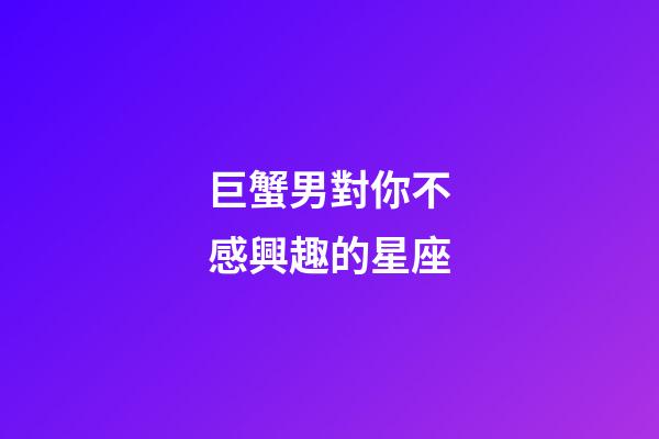 巨蟹男對你不感興趣的星座-第1張-星座運勢-玄機派