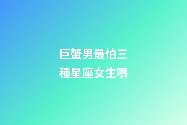 巨蟹男最怕三種星座女生嗎