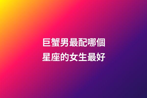 巨蟹男最配哪個星座的女生最好-第1張-星座運勢-玄機派