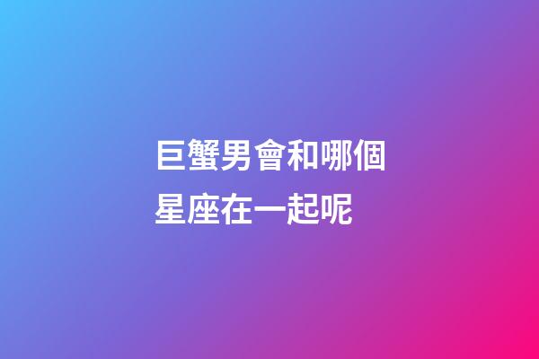 巨蟹男會和哪個星座在一起呢-第1張-星座運勢-玄機派