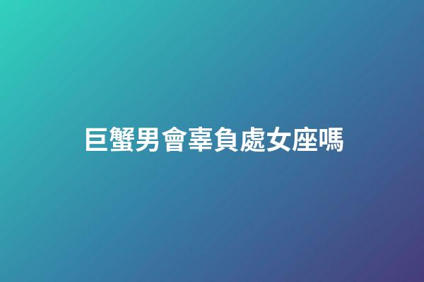 巨蟹男會辜負處女座嗎-第1張-星座運勢-玄機派