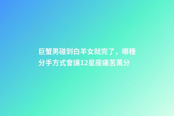 巨蟹男碰到白羊女就完了，(盤點)哪種分手方式會讓12星座痛苦萬分-第1張-觀點-玄機派
