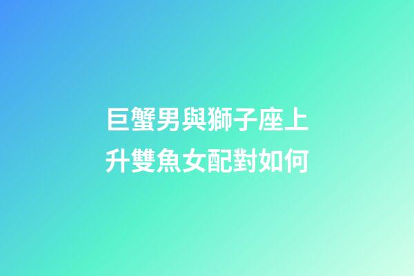 巨蟹男與獅子座上升雙魚女配對如何-第1張-星座運勢-玄機派
