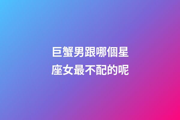 巨蟹男跟哪個星座女最不配的呢-第1張-星座運勢-玄機派
