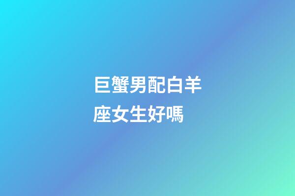巨蟹男配白羊座女生好嗎-第1張-星座運勢-玄機派