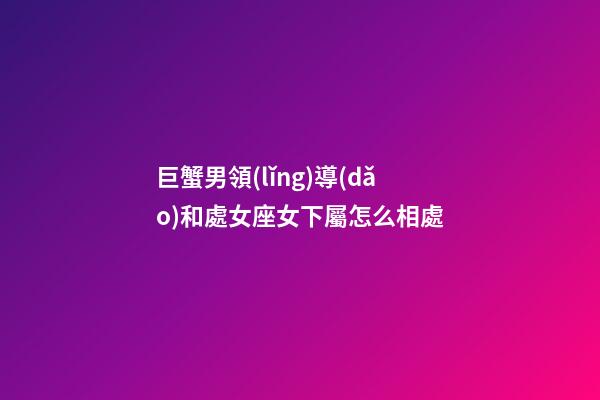 巨蟹男領(lǐng)導(dǎo)和處女座女下屬怎么相處
