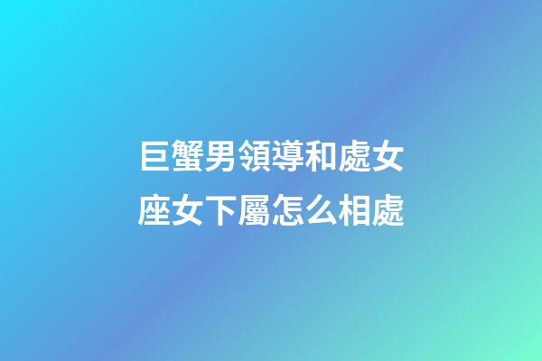 巨蟹男領導和處女座女下屬怎么相處-第1張-星座運勢-玄機派