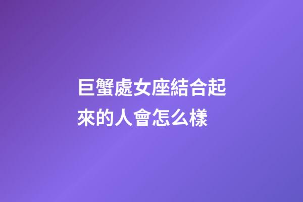 巨蟹處女座結合起來的人會怎么樣-第1張-星座運勢-玄機派