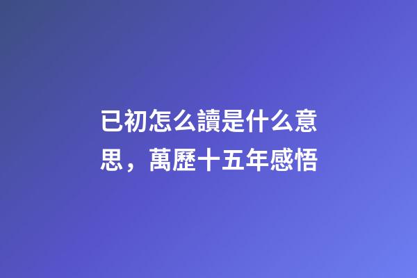已初怎么讀是什么意思，萬歷十五年感悟(三)-第1張-觀點-玄機派
