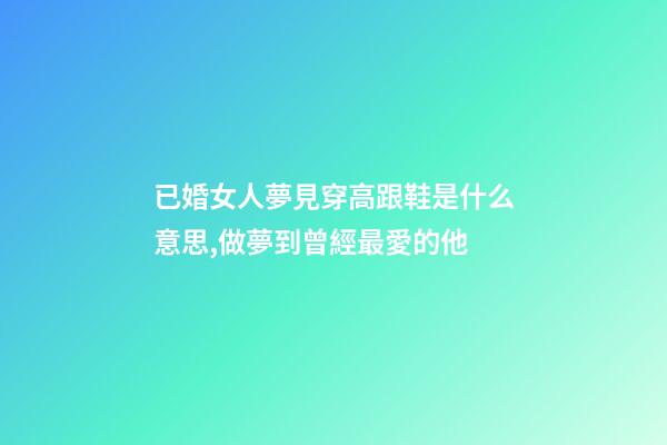 已婚女人夢見穿高跟鞋是什么意思,做夢到曾經最愛的他-第1張-觀點-玄機派