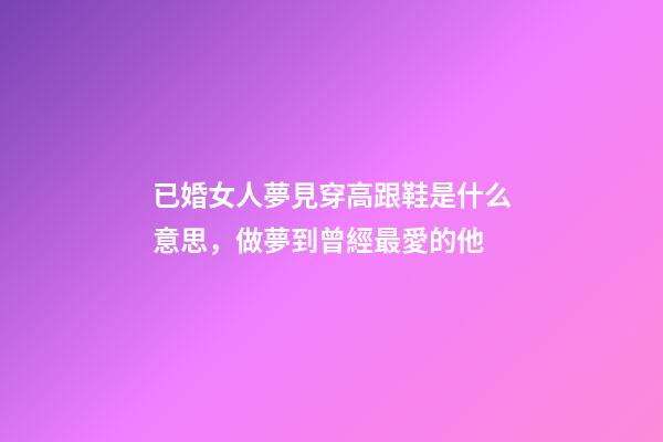 已婚女人夢見穿高跟鞋是什么意思，做夢到曾經最愛的他-第1張-觀點-玄機派