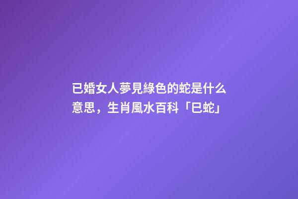 已婚女人夢見綠色的蛇是什么意思，生肖風水百科「巳蛇」-第1張-觀點-玄機派
