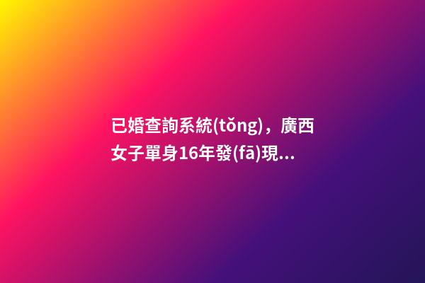 已婚查詢系統(tǒng)，廣西女子單身16年發(fā)現(xiàn)自己“已婚”-第1張-觀點-玄機派