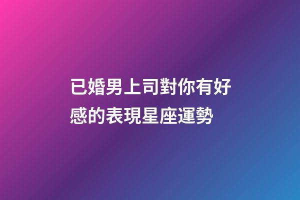 已婚男上司對你有好感的表現星座運勢-第1張-星座運勢-玄機派