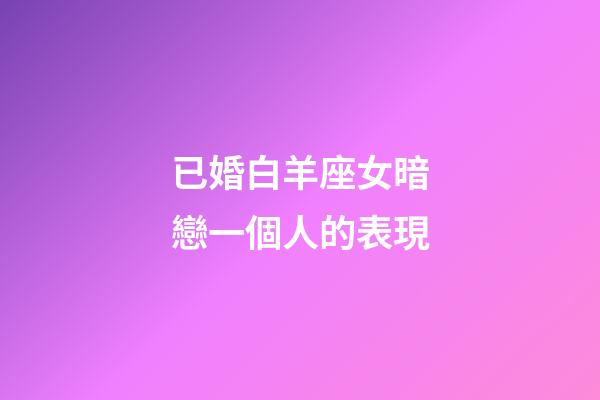 已婚白羊座女暗戀一個人的表現-第1張-星座運勢-玄機派