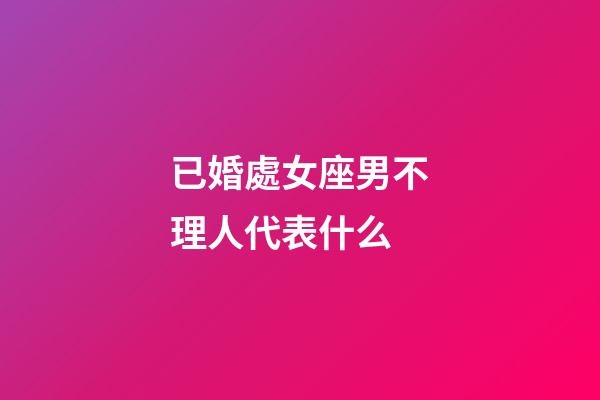 已婚處女座男不理人代表什么-第1張-星座運勢-玄機派