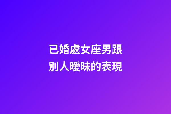 已婚處女座男跟別人曖昧的表現-第1張-星座運勢-玄機派