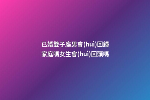已婚雙子座男會(huì)回歸家庭嗎女生會(huì)回頭嗎