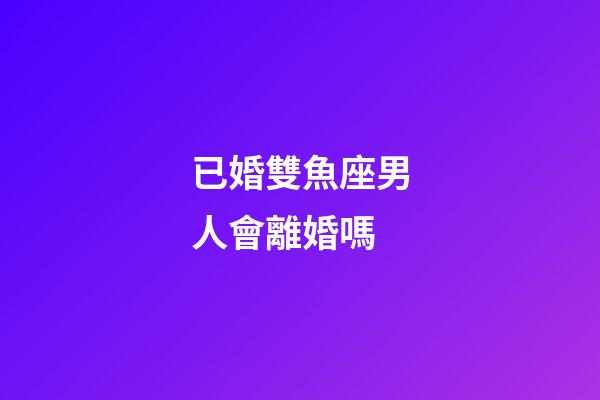 已婚雙魚座男人會離婚嗎-第1張-星座運勢-玄機派