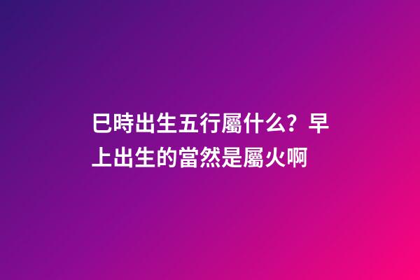 巳時出生五行屬什么？早上出生的當然是屬火啊