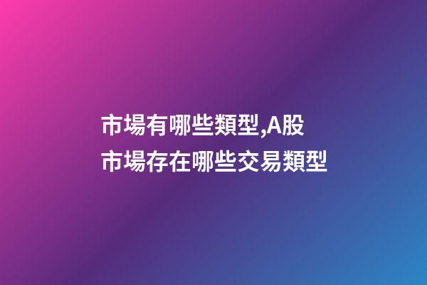 市場有哪些類型,A股市場存在哪些交易類型-第1張-觀點-玄機派
