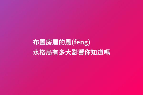 布置房屋的風(fēng)水格局有多大影響你知道嗎