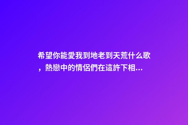 希望你能愛我到地老到天荒什么歌，熱戀中的情侶們在這許下相伴終生的承諾-第1張-觀點-玄機派