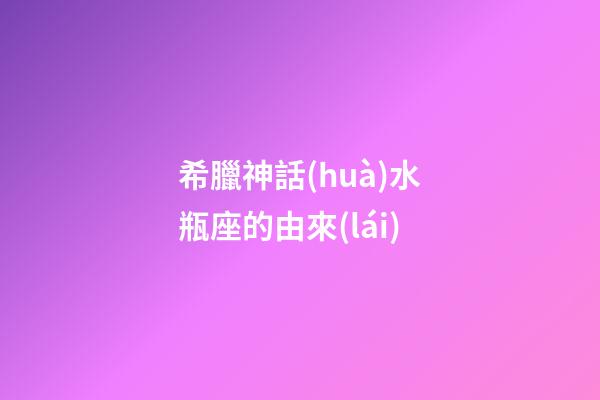 希臘神話(huà)水瓶座的由來(lái)