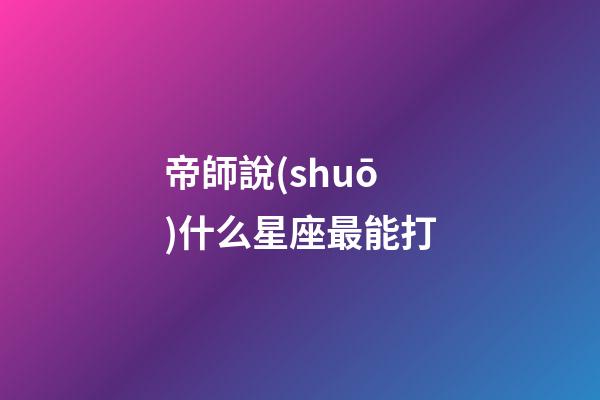 帝師說(shuō)什么星座最能打