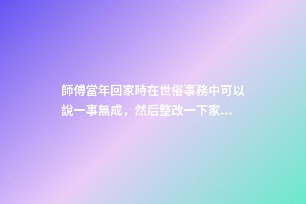 師傅當年回家時在世俗事務中可以說一事無成，然后整改一下家里風
