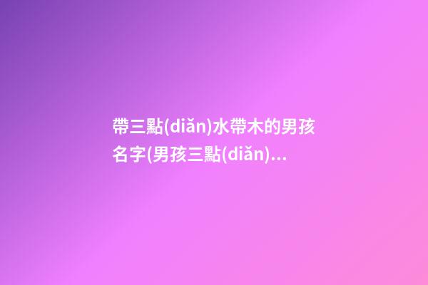帶三點(diǎn)水帶木的男孩名字(男孩三點(diǎn)水跟木組合的名字)