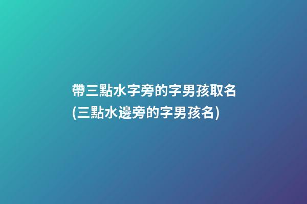 帶三點水字旁的字男孩取名(三點水邊旁的字男孩名)