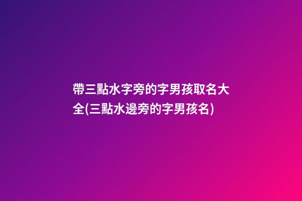 帶三點水字旁的字男孩取名大全(三點水邊旁的字男孩名)