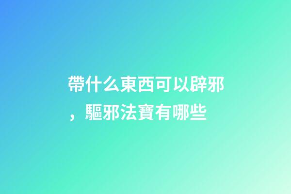 帶什么東西可以辟邪，驅邪法寶有哪些