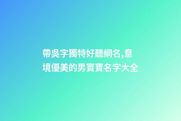 帶吳字獨特好聽網名,意境優美的男寶寶名字大全-第1張-觀點-玄機派