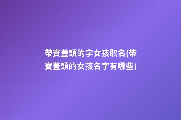 帶寶蓋頭的字女孩取名(帶寶蓋頭的女孩名字有哪些)