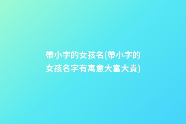 帶小字的女孩名(帶小字的女孩名字有寓意大富大貴)