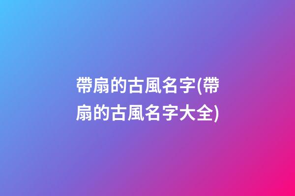 帶扇的古風名字(帶扇的古風名字大全)