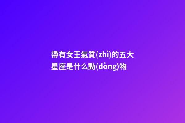 帶有女王氣質(zhì)的五大星座是什么動(dòng)物