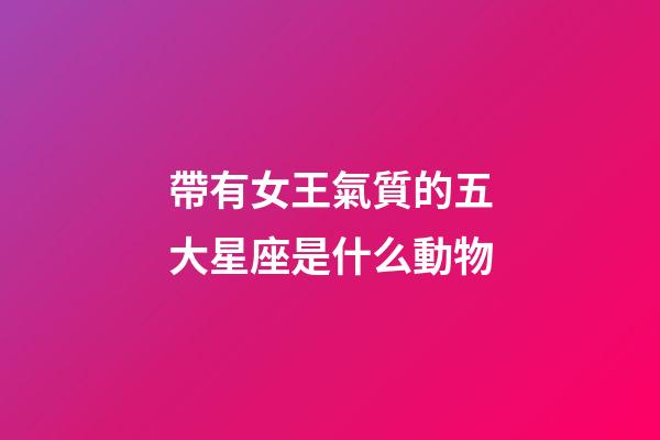 帶有女王氣質的五大星座是什么動物-第1張-星座運勢-玄機派