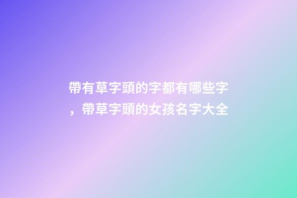 帶有草字頭的字都有哪些字，帶草字頭的女孩名字大全-第1張-觀點-玄機派