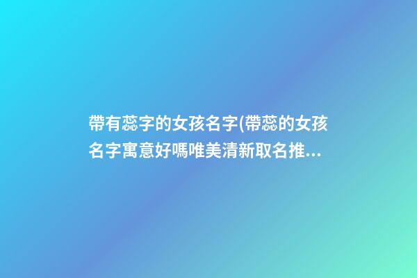 帶有蕊字的女孩名字(帶蕊的女孩名字寓意好嗎唯美清新取名推薦)
