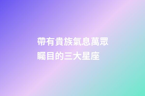 帶有貴族氣息萬眾矚目的三大星座