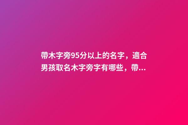 帶木字旁95分以上的名字，適合男孩取名木字旁字有哪些，帶木字旁的男寶寶