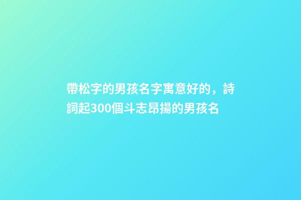 帶松字的男孩名字寓意好的，詩詞起300個斗志昂揚的男孩名-第1張-觀點-玄機派