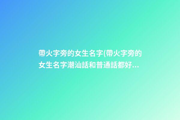 帶火字旁的女生名字(帶火字旁的女生名字潮汕話和普通話都好聽)