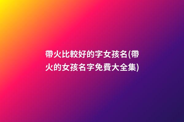 帶火比較好的字女孩名(帶火的女孩名字免費大全集)