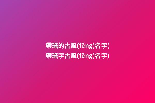 帶瑤的古風(fēng)名字(帶瑤字古風(fēng)名字)