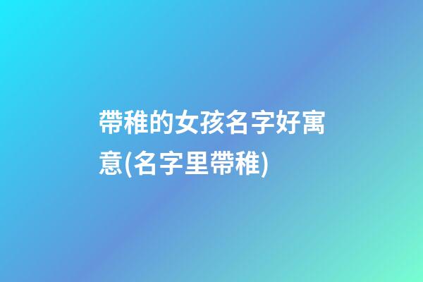 帶稚的女孩名字好寓意(名字里帶稚)